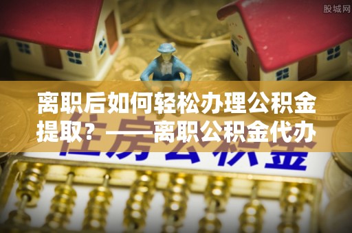 海拉尔离职后如何轻松办理公积金提取？——离职公积金代办提取服务详解