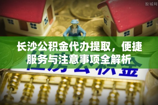 海拉尔长沙公积金代办提取，便捷服务与注意事项全解析