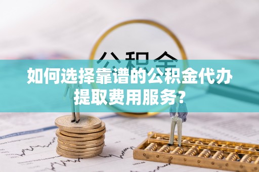 海拉尔如何选择靠谱的公积金代办提取费用服务？