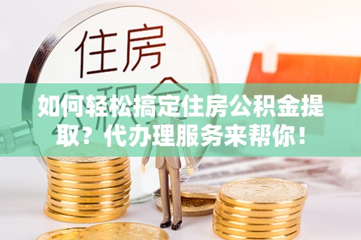 海拉尔如何轻松搞定住房公积金提取？代办理服务来帮你！