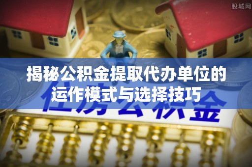 海拉尔揭秘公积金提取代办单位的运作模式与选择技巧