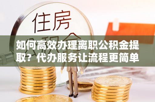 海拉尔如何高效办理离职公积金提取？代办服务让流程更简单